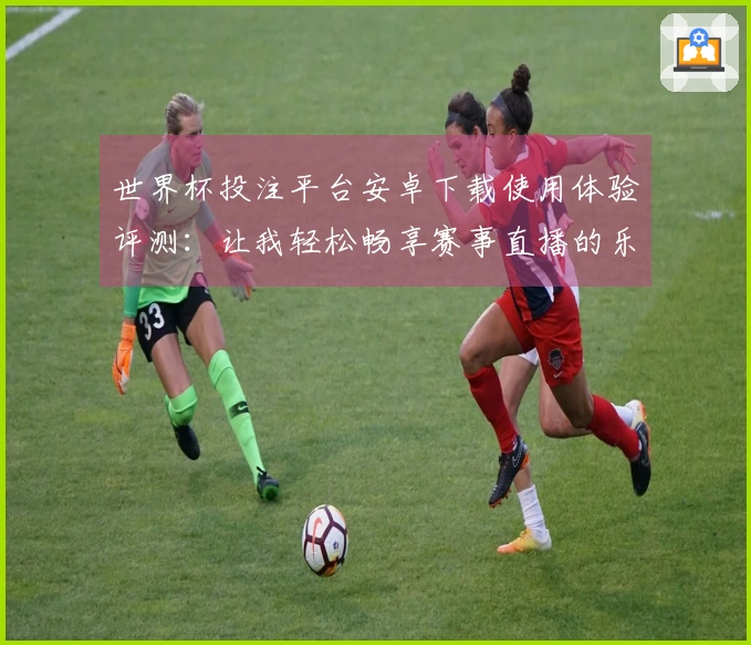 世界杯投注平台安卓下载使用体验评测:让我轻松畅享赛事直播的乐趣